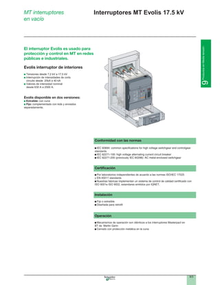 9/3
9ProductosenMediatensión
Interruptores MT Evolis 17.5 kVMT interruptores
en vacío
Conformidad con las normas
standards
Certiﬁcación
Por laboratorios independientes de acuerdo a las normas ISO/IEC 17025
y EN 45011 standards
ISO 9001e ISO 9002, estandares emitidos por IQNET.
Instalación
Operación
Mecanismos de operación son idénticos a los interruptores Masterpact en
BT de Merlin Gerin
Cerrado con protección metálica en la cuna
Ics = 100%
Icu
220/440
525
690
100
100
85
Icw
85kA/1s
DV2
cat.B
IEC
947-2
UTE
VDE
BS
CEI
UNE
AS
NEMA
EN 60947-2
50/60Hz
Ue
Icu
(V)
(kA)
Evolis interruptor de interiores
Interrupción de intensidades de corto
Valores de intensidad nominal
desde 630 A a 2500 A.
Evolis disponible en dos versiones:
Extraible: con cuna
Fijo:
separadamente.
El interruptor Evolis es usado para
protección y control en MT en redes
públicas e industriales.
 