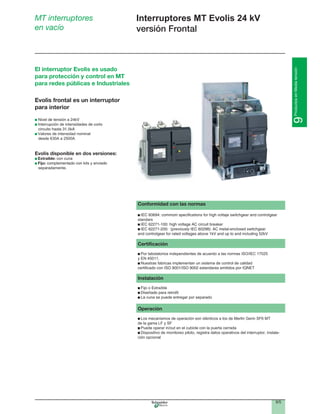 9/5
9ProductosenMediatensión
Interruptores MT Evolis 24 kV
versión Frontal
MT interruptores
en vacío
Conformidad con las normas
standars
Certiﬁcación
Por labotatorios independientes de acuerdo a las normas ISO/IEC 17025
y EN 45011.
Nuestras fabricas implementan un sistema de control de calidad
Instalación
La cuna se puede entregar por separado
Operación
Los mecanismos de operación son idénticos a los de Merlin Gerin SF6 MT
de la gama LF y SF
Puede operar in/out en el cubicle con la puerta cerrada
Dispositivo de monitoreo piloto, registra datos operativos del interruptor, instala-
ción opcional
Evolis frontal es un interruptor
para interior
Interrupción de intensidades de corto
Valores de intensidad nominal
desde 630A a 2500A
Evolis disponible en dos versiones:
Extraible: con cuna
Fijo:
separadamente.
El interruptor Evolis es usado
para protección y control en MT
para redes públicas e Industriales
 