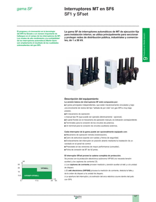 9/7
9ProductosenMediatensión
Interruptores MT en SF6
SF1 y SFset
gama SF
La gama SF de interruptores automáticos de MT de ejecución ﬁja
para instalación interior, se utiliza principalmente para seccionar
y proteger redes de distribución pública, industriales y comercia-
les, de 1 a 36 kV.
Descripción del equipamiento
La versión básica de interruptores SF está compuesta por:
presión.
El mecanismo de operación:
El panel frontal con el mecanismo de operación manual y la indicación correspondiente.
Terminales para la conexión de los circuitos de potencia.
Un terminal para la conexión de circuitos auxiliares externos.
Cada interruptor de la gama puede ser opcionalmente equipado con:
Mecanismo de operación remota (motorización).
Carro de estructura soporte con ruedas y frenos de seguridad.
Enclavamiento del interruptor en posición abierto mediante la instalación de un
candado en el panel de control.
Presostato en las versiones de mayor performance (consultar).
El interruptor SFset provee la cadena completa de protección.
Se provee con la protección electrónica autónoma VIP300 (no necesita tensión
auxiliar) y los captores de corriente CS.
Los captores de corriente proveen medición y tensión auxiliar al relé y a la unidad
de disparo.
El relé electrónico (VIP300) procesa la medición de corriente, detecta la falla y
da la orden de disparo a la unidad de disparo.
La apertura del interruptor y la extinsión del arco eléctrico ocurre dentro del polo
con SF6.
El progreso y la innovación en la tecnología
del SF6 ha llevado a un número importante de
hallazgos en el campo de los interruptores de MT.
Los niveles de alto rendimiento y la conﬁabilidad
de los interruptores automáticos Merlin Gerin
son ampliamente el resultado de las cualidades
sobresalientes del gas SF6.
 