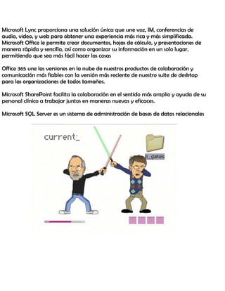 Microsoft Lync proporciona una solución única que une voz, IM, conferencias de
audio, video, y web para obtener una experiencia más rica y más simplificada.
Microsoft Office le permite crear documentos, hojas de cálculo, y presentaciones de
manera rápida y sencilla, así como organizar su información en un solo lugar,
permitiendo que sea más fácil hacer las cosas
Office 365 une las versiones en la nube de nuestros productos de colaboración y
comunicación más fiables con la versión más reciente de nuestro suite de desktop
para las organizaciones de todos tamaños.
Microsoft SharePoint facilita la colaboración en el sentido más amplio y ayuda de su
personal clínico a trabajar juntos en maneras nuevas y eficaces.
Microsoft SQL Server es un sistema de administración de bases de datos relacionales
 