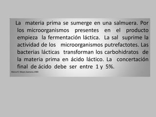 La materia prima se sumerge en una salmuera. Por
     los microorganismos presentes en el producto
     empieza la fermentación láctica. La sal suprime la
     actividad de los microorganismos putrefactotes. Las
     bacterias lácticas transforman los carbohidratos de
     la materia prima en ácido láctico. La concertación
     final de ácido debe ser entre 1 y 5%.
Marco R. Meyer,Gaetano,1989
 