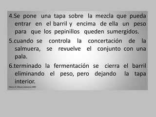 4.Se pone una tapa sobre la mezcla que pueda
  entrar en el barril y encima de ella un peso
  para que los pepinillos queden sumergidos.
5.cuando se controla la concertación de la
  salmuera, se revuelve el conjunto con una
  pala.
6.terminado la fermentación se cierra el barril
  eliminando el peso, pero dejando la tapa
  interior.
Marco R. Meyer,Gaetano,1989
 
