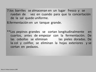 7.los barriles se almacenan en un lugar fresco y se
            ruedan de vez en cuando para que la concertación
            de la sal quede uniforme.
         8.fermentación en un tanque grande.

         **Los pepinos grandes se cortan longitudinalmente en
           cuartos, antes de empezar con la fermentación. De
           las cebollas se eliminan          las pieles doradas. De
           la col y coliflor, se eliminan la hojas exteriores y se
           cortan en pedazos.




Marco R. Meyer,Gaetano,1989
 