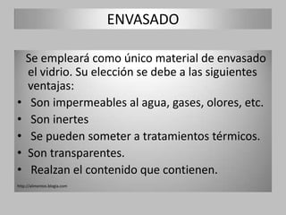 ENVASADO

    Se empleará como único material de envasado
    el vidrio. Su elección se debe a las siguientes
    ventajas:
•    Son impermeables al agua, gases, olores, etc.
•    Son inertes
•    Se pueden someter a tratamientos térmicos.
•   Son transparentes.
•    Realzan el contenido que contienen.
http://alimentos.blogia.com
 