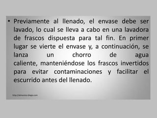 • Previamente al llenado, el envase debe ser
  lavado, lo cual se lleva a cabo en una lavadora
  de frascos dispuesta para tal fin. En primer
  lugar se vierte el envase y, a continuación, se
  lanza       un        chorro      de       agua
  caliente, manteniéndose los frascos invertidos
  para evitar contaminaciones y facilitar el
  escurrido antes del llenado.
 http://alimentos.blogia.com
 