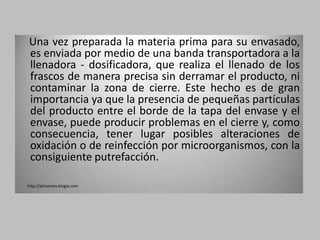 Una vez preparada la materia prima para su envasado,
 es enviada por medio de una banda transportadora a la
 llenadora - dosificadora, que realiza el llenado de los
 frascos de manera precisa sin derramar el producto, ni
 contaminar la zona de cierre. Este hecho es de gran
 importancia ya que la presencia de pequeñas partículas
 del producto entre el borde de la tapa del envase y el
 envase, puede producir problemas en el cierre y, como
 consecuencia, tener lugar posibles alteraciones de
 oxidación o de reinfección por microorganismos, con la
 consiguiente putrefacción.

http://alimentos.blogia.com
 
