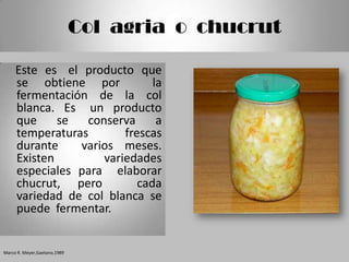 Col agria o chucrut

     Este es el producto que
     se obtiene por           la
     fermentación de la col
     blanca. Es un producto
     que     se  conserva      a
     temperaturas       frescas
     durante    varios meses.
     Existen        variedades
     especiales para elaborar
     chucrut, pero         cada
     variedad de col blanca se
     puede fermentar.


Marco R. Meyer,Gaetano,1989
 