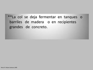 **La col se deja fermentar en tanques o
            barriles de madera o en recipientes
            grandes de concreto.




Marco R. Meyer,Gaetano,1989
 