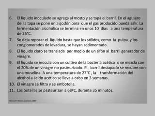 6.  El líquido inoculado se agrega al mosto y se tapa el barril. En el agujero
    de la tapa se pone un algodón para que el gas producido pueda salir. La
    fermentación alcohólica se termina en unos 10 días a una temperatura
    de 25°C.
7. Se deja reposar el líquido hasta que los sólidos, como la pulpa y los
    conglomerados de levadura, se hayan sedimentado.
8. El líquido claro se translada por medio de un sifón al barril generador de
    vinagre.
9. El líquido se inocula con un cultivo de la bacteria acética o se mezcla con
    el 20% de un vinagre no pasteurizado. El barril destapado se recubre con
    una muselina. A una temperatura de 27°C , la transformación del
    alcohol a ácido acético se lleva a cabo en 3 semanas.
10. El vinagre se filtra y se embotella.
11. Las botellas se pasteurizan a 68ªC, durante 35 minutos.

Marco R. Meyer,Gaetano,1989
 