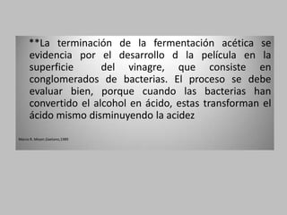 **La terminación de la fermentación acética se
     evidencia por el desarrollo d la película en la
     superficie      del vinagre, que consiste en
     conglomerados de bacterias. El proceso se debe
     evaluar bien, porque cuando las bacterias han
     convertido el alcohol en ácido, estas transforman el
     ácido mismo disminuyendo la acidez
Marco R. Meyer,Gaetano,1989
 