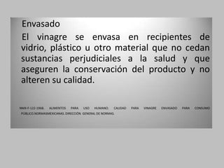 Envasado
El vinagre se envasa en recipientes de
vidrio, plástico u otro material que no cedan
sustancias perjudiciales a la salud y que
aseguren la conservación del producto y no
alteren su calidad.

NMX-F-122-1968.   ALIMENTOS   PARA   USO   HUMANO.   CALIDAD   PARA   VINAGRE   ENVASADO   PARA   CONSUMO
PÚBLICO.NORMASMEXICANAS. DIRECCIÓN GENERAL DE NORMAS.
 