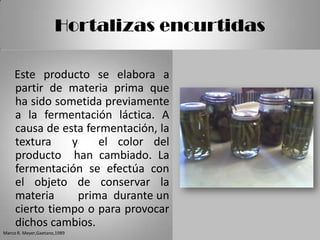 Hortalizas encurtidas

    Este producto se elabora a
    partir de materia prima que
    ha sido sometida previamente
    a la fermentación láctica. A
    causa de esta fermentación, la
    textura    y     el color del
    producto han cambiado. La
    fermentación se efectúa con
    el objeto de conservar la
    materia      prima durante un
    cierto tiempo o para provocar
    dichos cambios.
Marco R. Meyer,Gaetano,1989
 