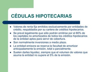 CÉDULAS HIPOTECARIAS

   Valores de renta fija emitidos exclusivamente por entidades de
    crédito, respaldados por su cartera de créditos hipotecarios.
   Se prevé legalmente que sólo podrán emitirse por el 80% de
    los capitales no amortizados de todos los créditos hipotecarios
    de la entidad aptos para servir de cobertura.
   Son normalmente inversiones a medio plazo.
   La entidad emisora se reserva la facultad de amortizar
    anticipadamente la emisión, total o parcialmente.
   Suelen darles liquidez, siempre que el volumen de valores que
    asuma la entidad no supere el 5% de la emisión.
 