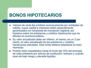 BONOS HIPOTECARIOS

   Valores de renta fija emitidos exclusivamente por entidades de
    crédito, cuyos capital e intereses están especialmente
    garantizados sin necesidad de inscripción registral, por
    hipoteca sobre los préstamos y créditos hipotecarios que se
    afecten en escritura pública.
   Su valor actualizado debe ser inferior, al menos, en un 2 por
    ciento, al valor actualizado de los préstamos y créditos
    hipotecarios afectados. Este límite deberá respetarse en todo
    momento.
   Podrán estar respaldados hasta el límite del 10% del principal
    de cada préstamo por activos de sustitución, siempre y cuando
    sean de bajo riesgo y elevada liquidez.
 