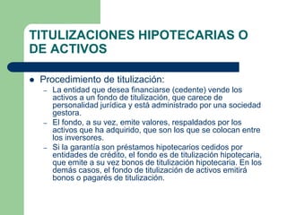 TITULIZACIONES HIPOTECARIAS O
DE ACTIVOS

   Procedimiento de titulización:
    –   La entidad que desea financiarse (cedente) vende los
        activos a un fondo de titulización, que carece de
        personalidad jurídica y está administrado por una sociedad
        gestora.
    –   El fondo, a su vez, emite valores, respaldados por los
        activos que ha adquirido, que son los que se colocan entre
        los inversores.
    –   Si la garantía son préstamos hipotecarios cedidos por
        entidades de crédito, el fondo es de titulización hipotecaria,
        que emite a su vez bonos de titulización hipotecaria. En los
        demás casos, el fondo de titulización de activos emitirá
        bonos o pagarés de titulización.
 