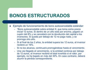 BONOS ESTRUCTURADOS

   Ejemplo de funcionamiento de bono autocancelable estándar:
    –   “Bono autocancelable sobre entidad X, que toma como precio
        inicial 12 euros. Si dentro de un año está por encima, pagará un
        cupón del 8% y se cancelará con la devolución del capital a los
        inversores. Si queda por debajo de 12 no paga nada, y se
        prorroga otro año.
    –   Si al final de los 2 años, la entidad supera los 12 euros, el inversor
        recibirá un 16%.
    –   Si no los alcanza, continuará prorrogándose hasta el vencimiento.
    –   Una vez llegado el vencimiento, si la entidad continúa por debajo
        de 12 euros, el inversor recibirá el total invertido si el valor, por
        ejemplo, no ha bajado en más del 30%. En caso contrario, deberá
        asumir la pérdida correspondiente.
 