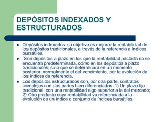 DEPÓSITOS INDEXADOS Y
ESTRUCTURADOS

   Depósitos indexados: su objetivo es mejorar la rentabilidad de
    los depósitos tradicionales, a través de la referencia a índices
    bursátiles.
    Son depósitos a plazo en los que la rentabilidad pactada no se
    encuentra predeterminada, como en los depósitos a plazo
    tradicionales, sino que se determinará en un momento
    posterior, normalmente el del vencimiento, por la evolución de
    los índices de referencia.
   Los depósitos estructurados son, por otra parte, contratos
    complejos con dos partes bien diferenciadas: 1) Un plazo fijo
    tradicional, con una rentabilidad algo superior a la del mercado;
    2) Otro producto cuya rentabilidad va referenciada a la
    evolución de un índice o conjunto de índices bursátiles.
 
