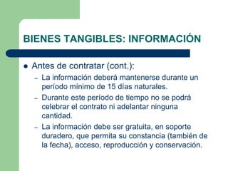 BIENES TANGIBLES: INFORMACIÓN

   Antes de contratar (cont.):
    –   La información deberá mantenerse durante un
        período mínimo de 15 días naturales.
    –   Durante este período de tiempo no se podrá
        celebrar el contrato ni adelantar ninguna
        cantidad.
    –   La información debe ser gratuita, en soporte
        duradero, que permita su constancia (también de
        la fecha), acceso, reproducción y conservación.
 