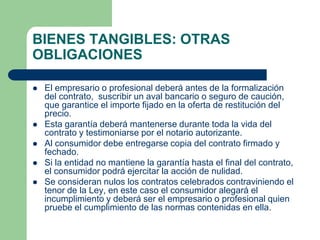 BIENES TANGIBLES: OTRAS
OBLIGACIONES

   El empresario o profesional deberá antes de la formalización
    del contrato, suscribir un aval bancario o seguro de caución,
    que garantice el importe fijado en la oferta de restitución del
    precio.
   Esta garantía deberá mantenerse durante toda la vida del
    contrato y testimoniarse por el notario autorizante.
   Al consumidor debe entregarse copia del contrato firmado y
    fechado.
   Si la entidad no mantiene la garantía hasta el final del contrato,
    el consumidor podrá ejercitar la acción de nulidad.
   Se consideran nulos los contratos celebrados contraviniendo el
    tenor de la Ley, en este caso el consumidor alegará el
    incumplimiento y deberá ser el empresario o profesional quien
    pruebe el cumplimiento de las normas contenidas en ella.
 