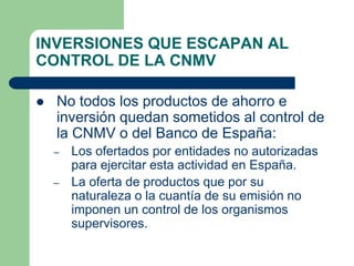 INVERSIONES QUE ESCAPAN AL
CONTROL DE LA CNMV

   No todos los productos de ahorro e
    inversión quedan sometidos al control de
    la CNMV o del Banco de España:
    –   Los ofertados por entidades no autorizadas
        para ejercitar esta actividad en España.
    –   La oferta de productos que por su
        naturaleza o la cuantía de su emisión no
        imponen un control de los organismos
        supervisores.
 