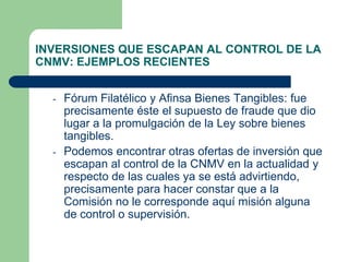 INVERSIONES QUE ESCAPAN AL CONTROL DE LA
CNMV: EJEMPLOS RECIENTES


  -   Fórum Filatélico y Afinsa Bienes Tangibles: fue
      precisamente éste el supuesto de fraude que dio
      lugar a la promulgación de la Ley sobre bienes
      tangibles.
  -   Podemos encontrar otras ofertas de inversión que
      escapan al control de la CNMV en la actualidad y
      respecto de las cuales ya se está advirtiendo,
      precisamente para hacer constar que a la
      Comisión no le corresponde aquí misión alguna
      de control o supervisión.
 