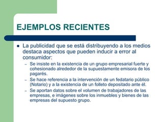 EJEMPLOS RECIENTES

   La publicidad que se está distribuyendo a los medios
    destaca aspectos que pueden inducir a error al
    consumidor:
    –   Se insiste en la existencia de un grupo empresarial fuerte y
        cohesionado alrededor de la supuestamente emisora de los
        pagarés.
    –   Se hace referencia a la intervención de un fedatario público
        (Notario) y a la existencia de un folleto depositado ante él.
    –   Se aportan datos sobre el volumen de trabajadores de las
        empresas, e imágenes sobre los inmuebles y bienes de las
        empresas del supuesto grupo.
 