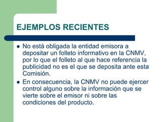 EJEMPLOS RECIENTES

   No está obligada la entidad emisora a
    depositar un folleto informativo en la CNMV,
    por lo que el folleto al que hace referencia la
    publicidad no es el que se deposita ante esta
    Comisión.
   En consecuencia, la CNMV no puede ejercer
    control alguno sobre la información que se
    vierte sobre el emisor ni sobre las
    condiciones del producto.
 