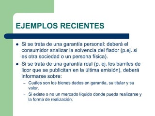 EJEMPLOS RECIENTES

   Si se trata de una garantía personal: deberá el
    consumidor analizar la solvencia del fiador (p.ej. si
    es otra sociedad o un persona física).
   Si se trata de una garantía real (p. ej. los barriles de
    licor que se publicitan en la última emisión), deberá
    informarse sobre:
    –   Cuáles son los bienes dados en garantía, su titular y su
        valor.
    –   Si existe o no un mercado líquido donde pueda realizarse y
        la forma de realización.
 