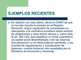 EJEMPLOS RECIENTES

   En relación con esto último, alerta la CNMV de que
    no ha sido inscrita la emisión en el Registro
    Mercantil: ningún registrador ha comprobado su
    adecuación a la normativa societaria sobre emisión
    de obligaciones y otros títulos valores y, sobre todo,
    al art. 282 LSA, que establece un límite cuantitativo
    (el capital social desembolsado más las reservas
    que aparezcan en el último balance aprobado, y las
    cuentas de regularización y actualización de
    balances, cuando hubieran sido aceptadas por el
    Ministerio de Economía y Hacienda.
 
