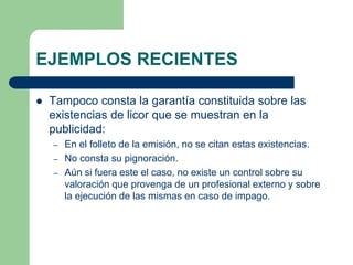 EJEMPLOS RECIENTES

   Tampoco consta la garantía constituida sobre las
    existencias de licor que se muestran en la
    publicidad:
    –   En el folleto de la emisión, no se citan estas existencias.
    –   No consta su pignoración.
    –   Aún si fuera este el caso, no existe un control sobre su
        valoración que provenga de un profesional externo y sobre
        la ejecución de las mismas en caso de impago.
 