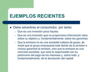 EJEMPLOS RECIENTES

   Debe advertirse al consumidor, por tanto:
    –   Que es una inversión poco líquida.
    –   Que es una inversión que no proporciona información clara
        sobre su objetivo y, fundamentalmente, sobre las garantías.
    –   Que la emisora no es una sociedad cabeza de grupo, de
        modo que el grupo empresarial esté detrás de la emisión e
        incluso garantice la emisión, sino que la emisora es una
        concreta sociedad, que será la responsable con su
        patrimonio del pago de los intereses y, sobre todo, y
        fundamentalmente, de la devolución del capital.
 