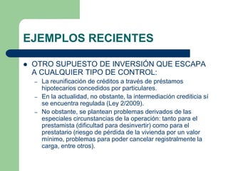 EJEMPLOS RECIENTES

   OTRO SUPUESTO DE INVERSIÓN QUE ESCAPA
    A CUALQUIER TIPO DE CONTROL:
    –   La reunificación de créditos a través de préstamos
        hipotecarios concedidos por particulares.
    –   En la actualidad, no obstante, la intermediación crediticia sí
        se encuentra regulada (Ley 2/2009).
    –   No obstante, se plantean problemas derivados de las
        especiales circunstancias de la operación: tanto para el
        prestamista (dificultad para desinvertir) como para el
        prestatario (riesgo de pérdida de la vivienda por un valor
        mínimo, problemas para poder cancelar registralmente la
        carga, entre otros).
 