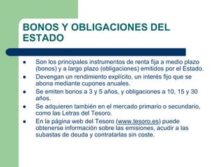 BONOS Y OBLIGACIONES DEL
ESTADO

   Son los principales instrumentos de renta fija a medio plazo
    (bonos) y a largo plazo (obligaciones) emitidos por el Estado.
   Devengan un rendimiento explícito, un interés fijo que se
    abona mediante cupones anuales.
   Se emiten bonos a 3 y 5 años, y obligaciones a 10, 15 y 30
    años.
   Se adquieren también en el mercado primario o secundario,
    como las Letras del Tesoro.
   En la página web del Tesoro (www.tesoro.es) puede
    obtenerse información sobre las emisiones, acudir a las
    subastas de deuda y contratarlas sin coste.
 
