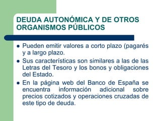 DEUDA AUTONÓMICA Y DE OTROS
ORGANISMOS PÚBLICOS

   Pueden emitir valores a corto plazo (pagarés
    y a largo plazo.
   Sus características son similares a las de las
    Letras del Tesoro y los bonos y obligaciones
    del Estado.
   En la página web del Banco de España se
    encuentra información adicional sobre
    precios cotizados y operaciones cruzadas de
    este tipo de deuda.
 