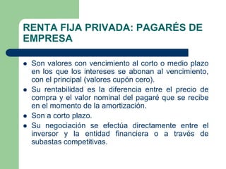RENTA FIJA PRIVADA: PAGARÉS DE
EMPRESA

   Son valores con vencimiento al corto o medio plazo
    en los que los intereses se abonan al vencimiento,
    con el principal (valores cupón cero).
   Su rentabilidad es la diferencia entre el precio de
    compra y el valor nominal del pagaré que se recibe
    en el momento de la amortización.
   Son a corto plazo.
   Su negociación se efectúa directamente entre el
    inversor y la entidad financiera o a través de
    subastas competitivas.
 
