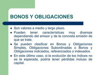 BONOS Y OBLIGACIONES

   Son valores a medio y largo plazo.
   Pueden tener características muy diversas
    dependiendo del emisor y de la concreta emisión de
    que se trate.
   Se pueden clasificar en Bonos y Obligaciones
    Simples, Obligaciones Subordinadas o Bonos y
    Obligaciones indiciados, referenciados o indexados.
   En este último caso, si la evolución de los índices no
    es la esperada, podría tener pérdidas incluso de
    capital.
 