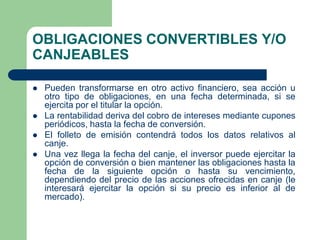 OBLIGACIONES CONVERTIBLES Y/O
CANJEABLES

   Pueden transformarse en otro activo financiero, sea acción u
    otro tipo de obligaciones, en una fecha determinada, si se
    ejercita por el titular la opción.
   La rentabilidad deriva del cobro de intereses mediante cupones
    periódicos, hasta la fecha de conversión.
   El folleto de emisión contendrá todos los datos relativos al
    canje.
   Una vez llega la fecha del canje, el inversor puede ejercitar la
    opción de conversión o bien mantener las obligaciones hasta la
    fecha de la siguiente opción o hasta su vencimiento,
    dependiendo del precio de las acciones ofrecidas en canje (le
    interesará ejercitar la opción si su precio es inferior al de
    mercado).
 