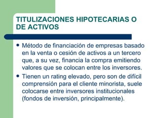 TITULIZACIONES HIPOTECARIAS O DE ACTIVOS Método de financiación de empresas basado en la venta o cesión de activos a un tercero que, a su vez, financia la compra emitiendo valores que se colocan entre los inversores. Tienen un rating elevado, pero son de difícil comprensión para el cliente minorista, suele colocarse entre inversores institucionales (fondos de inversión, principalmente). 