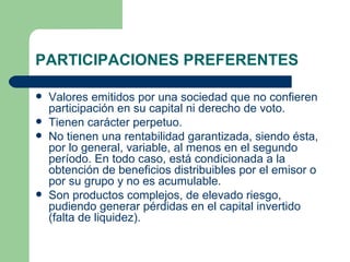 PARTICIPACIONES PREFERENTES Valores emitidos por una sociedad que no confieren participación en su capital ni derecho de voto.  Tienen carácter perpetuo. No tienen una rentabilidad garantizada, siendo ésta, por lo general, variable, al menos en el segundo período. En todo caso, está condicionada a la obtención de beneficios distribuibles por el emisor o por su grupo y no es acumulable. Son productos complejos, de elevado riesgo, pudiendo generar pérdidas en el capital invertido (falta de liquidez). 