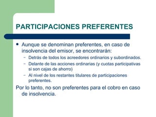 PARTICIPACIONES PREFERENTES Aunque se denominan preferentes, en caso de insolvencia del emisor, se encontrarán: Detrás de todos los acreedores ordinarios y subordinados. Delante de las acciones ordinarias (y cuotas participativas si son cajas de ahorro) Al nivel de los restantes titulares de participaciones preferentes.  Por lo tanto, no son preferentes para el cobro en caso de insolvencia. 