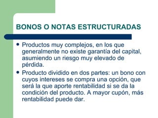 BONOS O NOTAS ESTRUCTURADAS Productos muy complejos, en los que generalmente no existe garantía del capital, asumiendo un riesgo muy elevado de pérdida. Producto dividido en dos partes: un bono con cuyos intereses se compra una opción, que será la que aporte rentabilidad si se da la condición del producto. A mayor cupón, más rentabilidad puede dar. 