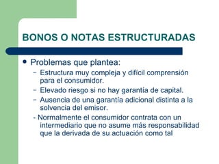 BONOS O NOTAS ESTRUCTURADAS Problemas que plantea: Estructura muy compleja y difícil comprensión para el consumidor. Elevado riesgo si no hay garantía de capital. Ausencia de una garantía adicional distinta a la solvencia del emisor. - Normalmente el consumidor contrata con un intermediario que no asume más responsabilidad que la derivada de su actuación como tal 
