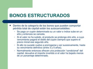 BONOS ESTRUCTURADOS Dentro de la categoría de los bonos que pueden comportar pérdida total de capital están los autocancelables: Se paga un cupón determinado su un valor o índice sube en un año y entonces se cancela. Si el valor no ha subido, el producto se prolonga otro año, a cuyo vencimiento pagará el doble del cupón siempre que supere el precio inicial ese segundo año. Si ello no sucede vuelve a prorrogarse y así sucesivamente, hasta su vencimiento definitivo (entre 3 y 5 años).  Normalmente entonces ofrecen una protección “condicional” del capital: devuelve el importe invertido si el valor ha bajado menos de un porcentaje determinado. 