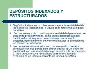 DEPÓSITOS INDEXADOS Y ESTRUCTURADOS Depósitos indexados: su objetivo es mejorar la rentabilidad de los depósitos tradicionales, a través de la referencia a índices bursátiles. Son depósitos a plazo en los que la rentabilidad pactada no se encuentra predeterminada, como en los depósitos a plazo tradicionales, sino que se determinará en un momento posterior, normalmente el del vencimiento, por la evolución de los índices de referencia. Los depósitos estructurados son, por otra parte, contratos complejos con dos partes bien diferenciadas: 1) Un plazo fijo tradicional, con una rentabilidad algo superior a la del mercado; 2) Otro producto cuya rentabilidad va referenciada a la evolución de un índice o conjunto de índices bursátiles. 