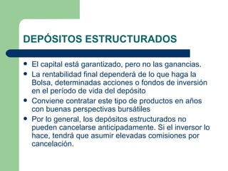 DEPÓSITOS ESTRUCTURADOS El capital está garantizado, pero no las ganancias. La rentabilidad final dependerá de lo que haga la Bolsa, determinadas acciones o fondos de inversión en el período de vida del depósito  Conviene contratar este tipo de productos en años con buenas perspectivas bursátiles  Por lo general, los depósitos estructurados no pueden cancelarse anticipadamente. Si el inversor lo hace, tendrá que asumir elevadas comisiones por cancelación. 