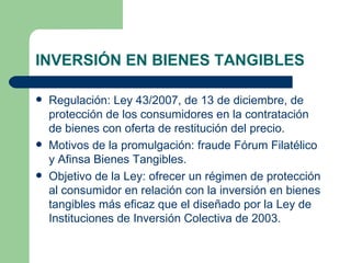 INVERSIÓN EN BIENES TANGIBLES Regulación: Ley 43/2007, de 13 de diciembre, de protección de los consumidores en la contratación de bienes con oferta de restitución del precio. Motivos de la promulgación: fraude Fórum Filatélico y Afinsa Bienes Tangibles. Objetivo de la Ley: ofrecer un régimen de protección al consumidor en relación con la inversión en bienes tangibles más eficaz que el diseñado por la Ley de Instituciones de Inversión Colectiva de 2003. 