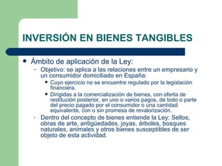 INVERSIÓN EN BIENES TANGIBLES Ámbito de aplicación de la Ley: Objetivo: se aplica a las relaciones entre un empresario y un consumidor domiciliado en España:  Cuyo ejercicio no se encuentre regulado por la legislación financiera. Dirigidas a la comercialización de bienes, con oferta de restitución posterior, en uno o varios pagos, de todo o parte del precio pagado por el consumidor o una cantidad equivalente, con o sin promesa de revalorización. Dentro del concepto de bienes entiende la Ley: Sellos, obras de arte, antigüedades, joyas, árboles, bosques naturales, animales y otros bienes susceptibles de ser objeto de esta actividad. 