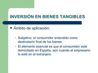 INVERSIÓN EN BIENES TANGIBLES Ámbito de aplicación: Subjetivo: el consumidor entendido como destinatario final de los bienes El elemento esencial es que el consumidor esté domiciliado en España, aún cuando el empresario lo esté en el extranjero. 