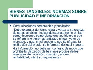 BIENES TANGIBLES: NORMAS SOBRE PUBLICIDAD E INFORMACIÓN Comunicaciones comerciales y publicidad: -Debe expresar de forma clara y veraz la naturaleza de estos servicios, indicando expresamente en las comunicaciones comerciales que los bienes a que se refieren no tienen garantizado ningún valor de mercado, y que, en el supuesto que se ofrezca la restitución del precio, se informará de igual manera. -La información no debe ser confusa, de modo que prohíbe la utilización de términos propios de los mercados de inversión: inversión, ahorro, rentabilidad, interés o equivalentes. 