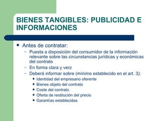 BIENES TANGIBLES: PUBLICIDAD E INFORMACIONES Antes de contratar: Puesta a disposición del consumidor de la información relevante sobre las circunstancias jurídicas y económicas del contrato En forma clara y verz Deberá informar sobre (mínimo establecido en el art. 3): Identidad del empresario oferente Bienes objeto del contrato Coste del contrato Oferta de restitución del precio Garantías establecidas  